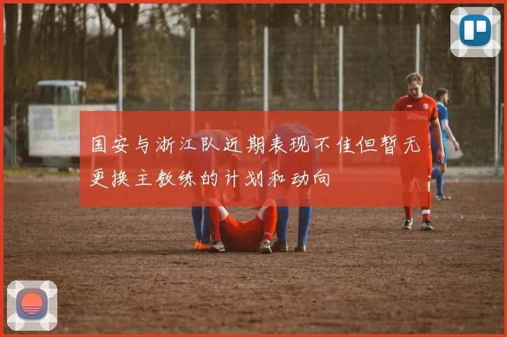 国安与浙江队近期表现不佳但暂无更换主教练的计划和动向